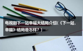 电视剧下一站幸福大结局介绍(《下一站，幸福》结局是怎样？)（下一站幸福结局好吗）
