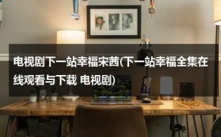 电视剧下一站幸福宋茜(下一站幸福全集在线观看与下载 电视剧)（下一站幸福电视剧全集免费观看宋茜百度百科）