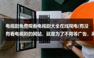 电视剧免费观看电视剧大全在线观电(有没有看电视剧的网站，就是为了不用等广告，高清的)（有没有免费的电视剧是什么软件）