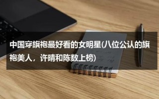 中国穿旗袍最好看的女明星(八位公认的旗袍美人，许晴和陈数上榜)（穿旗袍很有气质的明星）