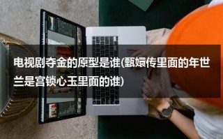 电视剧夺金的原型是谁(甄嬛传里面的年世兰是宫锁心玉里面的谁)（夺金的结局刘争光和谁在一起了）