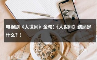 电视剧《人世间》金句(《人世间》结局是什么？)（人世间讲的什么）
