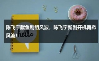 陈飞宇献鱼剧组风波，陈飞宇新剧开机再掀风波！
