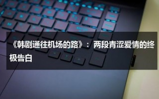 《韩剧通往机场的路》：两段青涩爱情的终极告白（韩剧通往机场的路在线第7集）