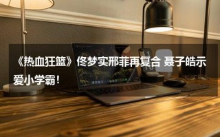 《热血狂篮》佟梦实邢菲再复合 聂子皓示爱小学霸！
