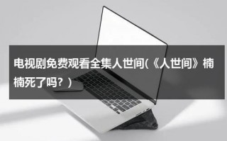 电视剧免费观看全集人世间(《人世间》楠楠死了吗？)（人世间主演）