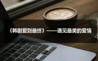《韩剧爱到最终》——遇见最美的爱情（韩剧爱到最后在线观看）