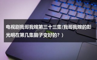 电视剧我哥我嫂第三十三集(我哥我嫂的彭光明在第几集脑子变好的？)（我哥我嫂彭光亮哪几找到的）