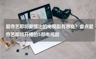爱奇艺即将要播出的电视剧有哪些？盘点爱奇艺即将开播的5部电视剧