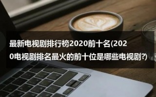 最新电视剧排行榜2020前十名(2020电视剧排名最火的前十位是哪些电视剧?)（2020最新最好看电视剧大全）
