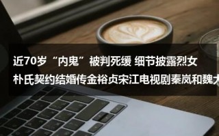 近70岁“内鬼”被判死缓 细节披露烈女朴氏契约结婚传金裕贞宋江电视剧秦岚和魏大勋分手了吗