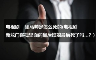 电视剧    里马帅是怎么死的(电视剧新龙门客栈里面的皇后娘娘最后死了吗…？)（马帅的死谁下的毒）