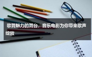 歌舞魅力的舞台，音乐电影为你带来歌声绽放（歌舞片的素材主要来自于什么等大众娱乐形式）