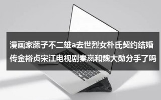 漫画家藤子不二雄a去世烈女朴氏契约结婚传金裕贞宋江电视剧秦岚和魏大勋分手了吗