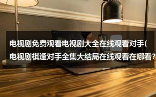 电视剧免费观看电视剧大全在线观看对手(电视剧棋逢对手全集大结局在线观看在哪看？)（棋逢对手电视剧第37集）