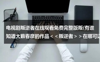 电视剧叛逆者在线观看免费完整版叛(有谁知道大薮春彦的作品＜＜叛逆者＞＞在哪可以看吗？)（叛逆者全集1~43集完整版央视网在线观看）