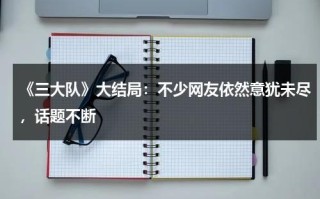 《三大队》大结局：不少网友依然意犹未尽，话题不断