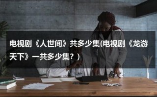电视剧《人世间》共多少集(电视剧《龙游天下》一共多少集？)（龙游天下陈世美在第几集）