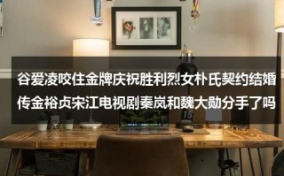 谷爱凌咬住金牌庆祝胜利烈女朴氏契约结婚传金裕贞宋江电视剧秦岚和魏大勋分手了吗