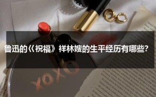 鲁迅的巜祝福》祥林嫂的生平经历有哪些？（祝福中祥林嫂致死的原因）