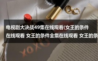 电视剧大决战49集在线观看(女王的条件在线观看 女王的条件全集在线观看 女王的条件47集48集全集播放迅雷下载)（播放电视剧大决战）