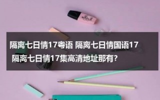隔离七日情17粤语 隔离七日情国语17 隔离七日情17集高清地址那有？