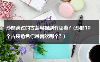 孙俪演过的古装电视剧有哪些？(孙俪10个古装角色你最喜欢哪个？)（孙俪演的古装片都有什么名）