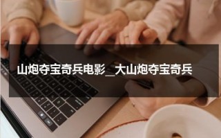 山炮夺宝奇兵电影__大山炮夺宝奇兵（搞笑电影山炮进城）