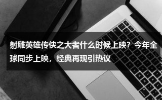 射雕英雄传侠之大者什么时候上映？今年全球同步上映，经典再现引热议