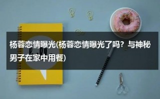 杨蓉恋情曝光(杨蓉恋情曝光了吗？与神秘男子在家中用餐)（杨蓉 恋情）