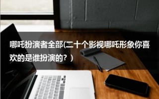 哪吒扮演者全部(二十个影视哪吒形象你喜欢的是谁扮演的？)（哪吒扮演者图片）