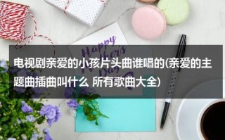 电视剧亲爱的小孩片头曲谁唱的(亲爱的主题曲插曲叫什么 所有歌曲大全)（亲爱的小孩是哪首歌）