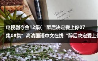 电视剧夺金12集(“醉后决定爱上你07集08集”高清国语中文在线“醉后决定爱上你第7集8集9集”高清观看优酷下载)（电视剧夺金的演员表）