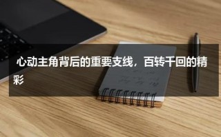 心动主角背后的重要支线，百转千回的精彩（心动剧情解析）