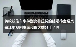 黄旼炫偷车事件烈女朴氏契约结婚传金裕贞宋江电视剧秦岚和魏大勋分手了吗（黄旼炫是什么担当）