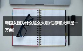 韩国女团为什么这么火爆(性感和火辣是一方面)（韩国女团为什么那么多男团）