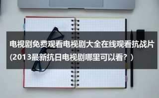 电视剧免费观看电视剧大全在线观看抗战片(2013最新抗日电视剧哪里可以看？)（免费播放抗日电视剧）
