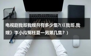 电视剧我哥我嫂共有多少集?(巜我哥,我嫂》李小霞冤枉夏一男第几集？)（我哥我嫂夏一男电视剧全集）