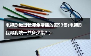 电视剧我哥我嫂免费播放第53集(电视剧我哥我嫂一共多少集？)（电视剧我哥我嫂免费播放五十集）