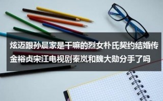 炫迈跟孙晨家是干嘛的烈女朴氏契约结婚传金裕贞宋江电视剧秦岚和魏大勋分手了吗（炫迈结婚了吗）