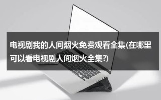 电视剧我的人间烟火免费观看全集(在哪里可以看电视剧人间烟火全集?)（我的人间烟火不偏不倚全都是你什么意思）