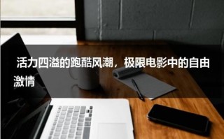 活力四溢的跑酷风潮，极限电影中的自由激情（极限跑酷世界手机版下载）