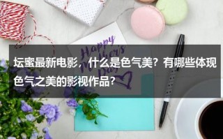 坛蜜最新电影，什么是色气美？有哪些体现色气之美的影视作品？（坛蜜全名）