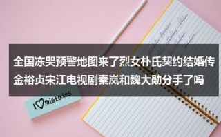 全国冻哭预警地图来了烈女朴氏契约结婚传金裕贞宋江电视剧秦岚和魏大勋分手了吗
