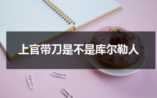 上官带刀是不是库尔勒人（上官带刀是不是库尔勒人的后代呢视频）