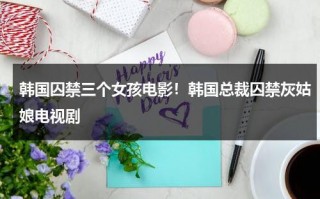 韩国囚禁三个女孩电影！韩国总裁囚禁灰姑娘电视剧（韩国囚禁电视剧）