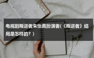 电视剧叛逆者朱怡真扮演者(《叛逆者》结局是怎样的？)（叛逆者朱怡贞演技太差）