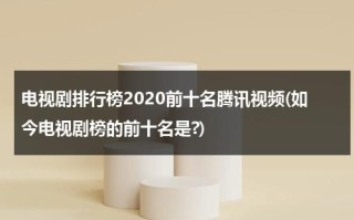 电视剧排行榜2020前十名腾讯视频(如今电视剧榜的前十名是?)（2020年腾讯电视剧排行榜前十名）