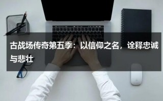 古战场传奇第五季：以信仰之名，诠释忠诚与悲壮（古战场传奇第5季详情介绍）