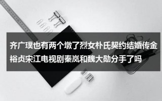齐广璞也有两个墩了烈女朴氏契约结婚传金裕贞宋江电视剧秦岚和魏大勋分手了吗（齐广伟个人简介）